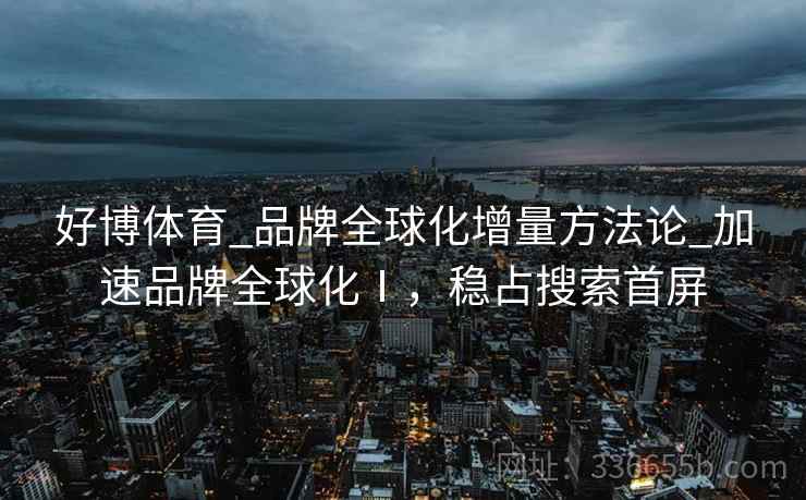 好博体育_品牌全球化增量方法论_加速品牌全球化Ⅰ，稳占搜索首屏