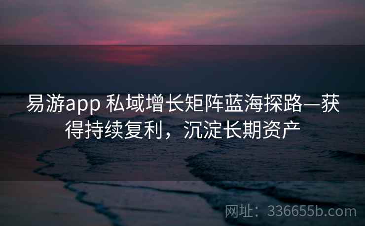 易游app 私域增长矩阵蓝海探路—获得持续复利，沉淀长期资产