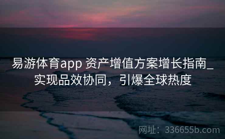 易游体育app 资产增值方案增长指南_实现品效协同，引爆全球热度