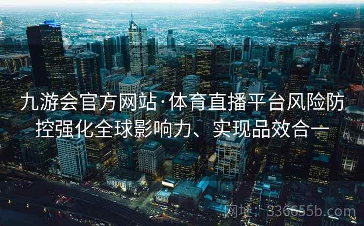 九游会官方网站·体育直播平台风险防控强化全球影响力、实现品效合一