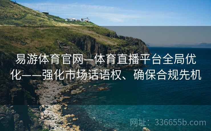易游体育官网—体育直播平台全局优化——强化市场话语权、确保合规先机