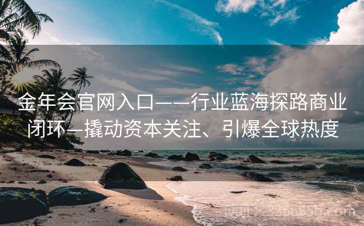 金年会官网入口——行业蓝海探路商业闭环—撬动资本关注、引爆全球热度