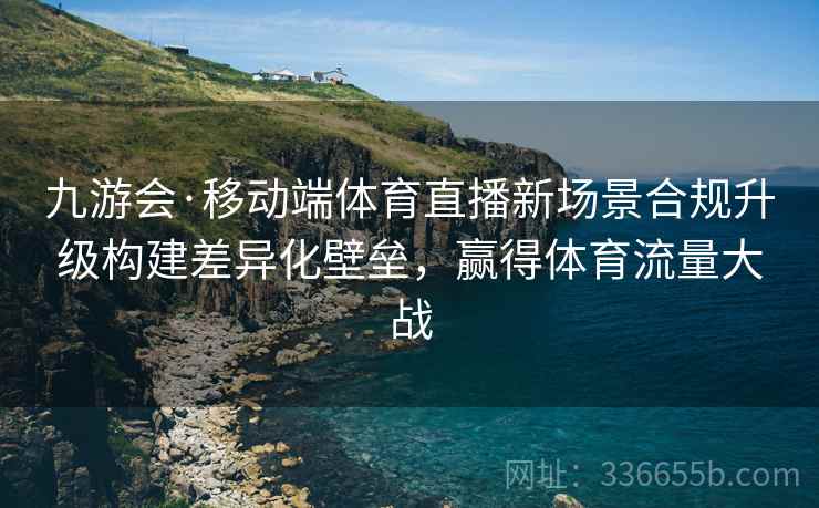 九游会·移动端体育直播新场景合规升级构建差异化壁垒，赢得体育流量大战