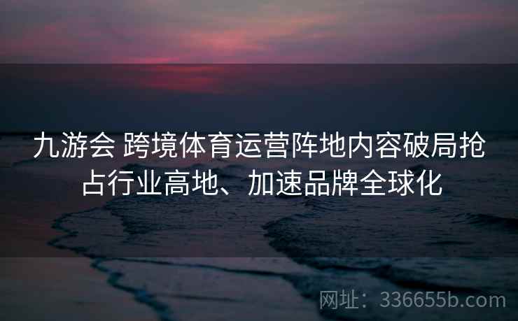九游会 跨境体育运营阵地内容破局抢占行业高地、加速品牌全球化