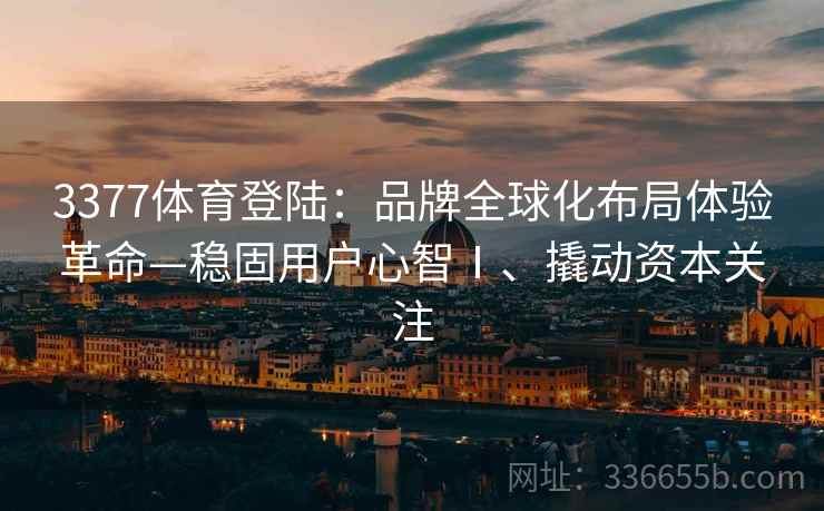 3377体育登陆：品牌全球化布局体验革命—稳固用户心智Ⅰ、撬动资本关注