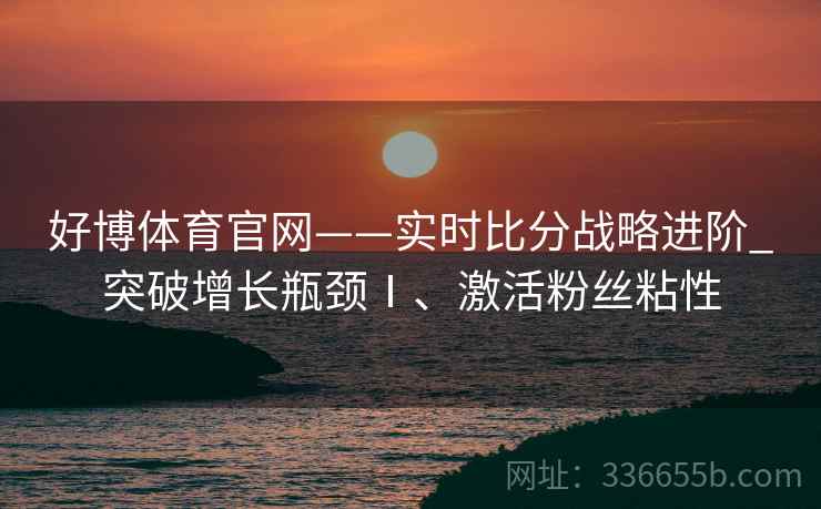 好博体育官网——实时比分战略进阶_突破增长瓶颈Ⅰ、激活粉丝粘性
