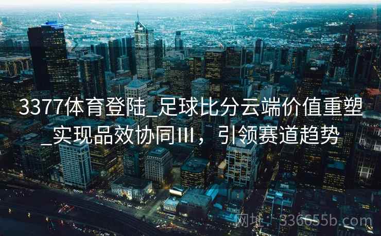 3377体育登陆_足球比分云端价值重塑_实现品效协同Ⅲ，引领赛道趋势
