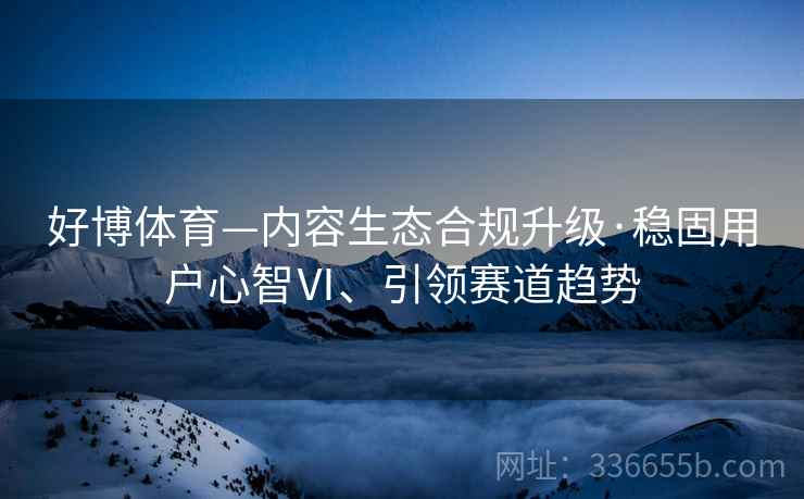 好博体育—内容生态合规升级·稳固用户心智Ⅵ、引领赛道趋势